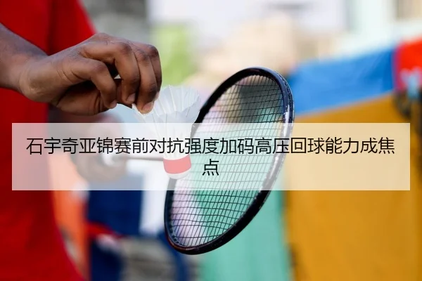 石宇奇亚锦赛前对抗强度加码高压回球能力成焦点