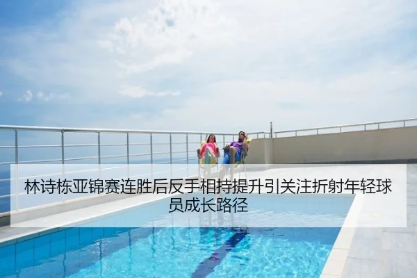 林诗栋亚锦赛连胜后反手相持提升引关注折射年轻球员成长路径