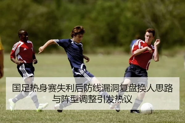 国足热身赛失利后防线漏洞复盘换人思路与阵型调整引发热议
