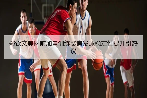郑钦文美网前加量训练聚焦发球稳定性提升引热议
