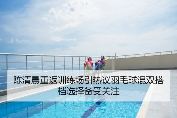 陈清晨重返训练场引热议羽毛球混双搭档选择备受关注