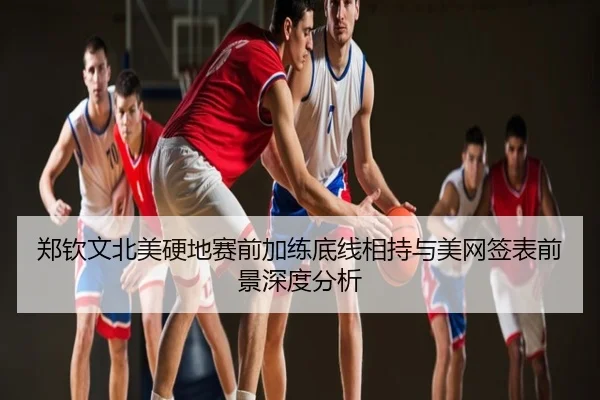 郑钦文北美硬地赛前加练底线相持与美网签表前景深度分析