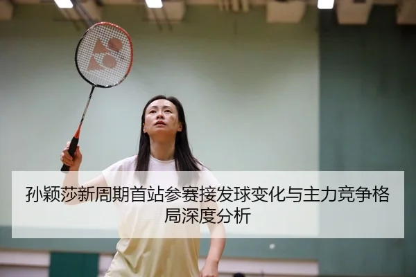 孙颖莎新周期首站参赛接发球变化与主力竞争格局深度分析