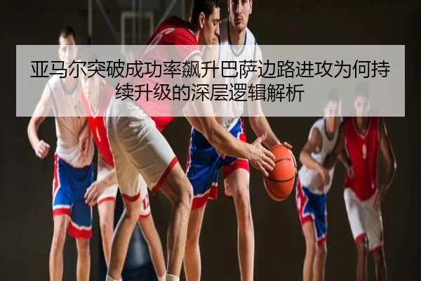 亚马尔突破成功率飙升巴萨边路进攻为何持续升级的深层逻辑解析