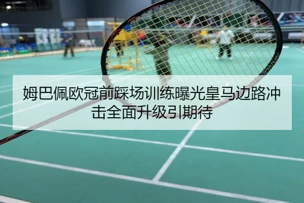 姆巴佩欧冠前踩场训练曝光皇马边路冲击全面升级引期待