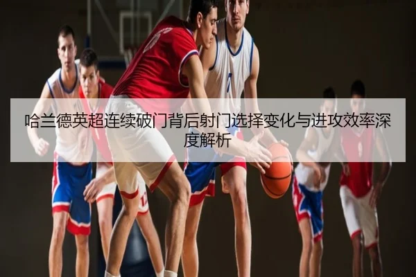 哈兰德英超连续破门背后射门选择变化与进攻效率深度解析