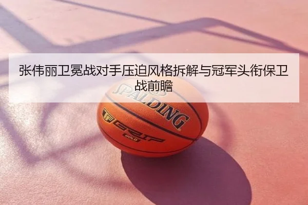 张伟丽卫冕战对手压迫风格拆解与冠军头衔保卫战前瞻
